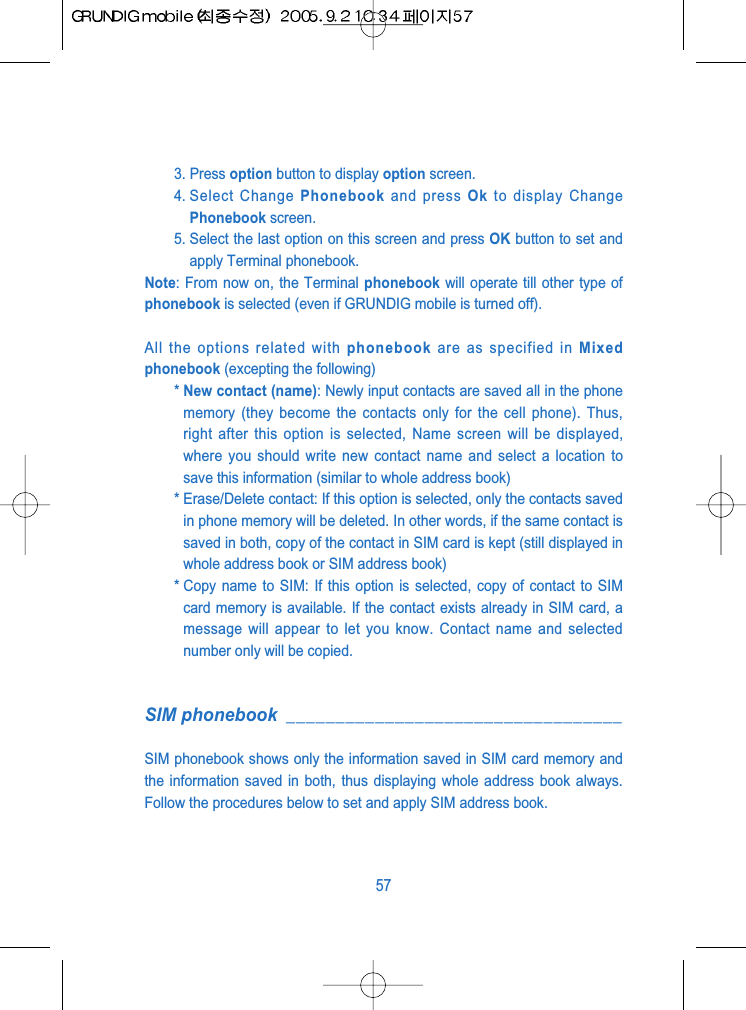 3. Press option button to display option screen.4. Select  Change  Phonebook and press Ok to display ChangePhonebook screen.5. Select the last option on this screen and press OK button to set andapply Terminal phonebook. Note: From now on, the Terminal phonebook will operate till other type ofphonebook is selected (even if GRUNDIG mobile is turned off).All the options related with phonebook are as specified in Mixedphonebook (excepting the following)* New contact (name): Newly input contacts are saved all in the phonememory (they become the contacts only for the cell phone). Thus,right after this option is selected, Name screen will be displayed,where you should write new contact name and select a location tosave this information (similar to whole address book)* Erase/Delete contact: If this option is selected, only the contacts savedin phone memory will be deleted. In other words, if the same contact issaved in both, copy of the contact in SIM card is kept (still displayed inwhole address book or SIM address book)* Copy name to SIM: If this option is selected, copy of contact to SIMcard memory is available. If the contact exists already in SIM card, amessage will appear to let you know. Contact name and selectednumber only will be copied.SIM phonebook __________________________________SIM phonebook shows only the information saved in SIM card memory andthe information saved in both, thus displaying whole address book always.Follow the procedures below to set and apply SIM address book.57