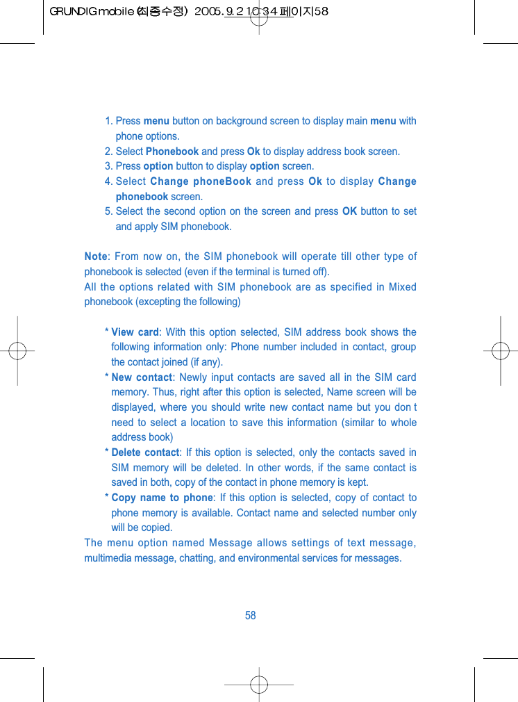 1. Press menu button on background screen to display main menu withphone options.2. Select Phonebook and press Ok to display address book screen.3. Press option button to display option screen.4. Select  Change phoneBook and press Ok to display Changephonebook screen.5. Select the second option on the screen and press OK button to setand apply SIM phonebook. Note: From now on, the SIM phonebook will operate till other type ofphonebook is selected (even if the terminal is turned off).All the options related with SIM phonebook are as specified in Mixedphonebook (excepting the following)* View card: With this option selected, SIM address book shows thefollowing information only: Phone number included in contact, groupthe contact joined (if any).* New contact: Newly input contacts are saved all in the SIM cardmemory. Thus, right after this option is selected, Name screen will bedisplayed, where you should write new contact name but you don tneed to select a location to save this information (similar to wholeaddress book)* Delete contact: If this option is selected, only the contacts saved inSIM memory will be deleted. In other words, if the same contact issaved in both, copy of the contact in phone memory is kept.* Copy name to phone: If this option is selected, copy of contact tophone memory is available. Contact name and selected number onlywill be copied.The menu option named Message allows settings of text message,multimedia message, chatting, and environmental services for messages.58