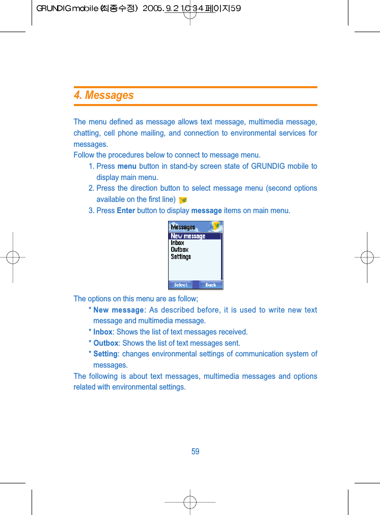 The menu defined as message allows text message, multimedia message,chatting, cell phone mailing, and connection to environmental services formessages.Follow the procedures below to connect to message menu.1. Press menu button in stand-by screen state of GRUNDIG mobile todisplay main menu.2. Press the direction button to select message menu (second optionsavailable on the first line)3. Press Enter button to display message items on main menu.The options on this menu are as follow;* New message: As described before, it is used to write new textmessage and multimedia message.* Inbox: Shows the list of text messages received.* Outbox: Shows the list of text messages sent.* Setting: changes environmental settings of communication system ofmessages.The following is about text messages, multimedia messages and optionsrelated with environmental settings.594. Messages
