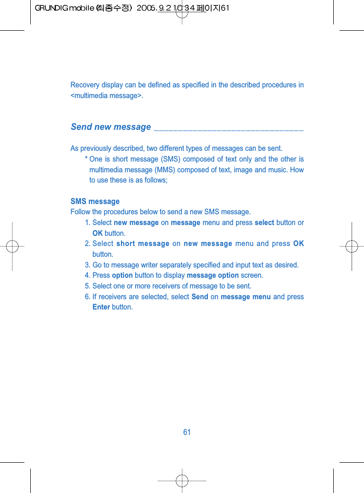 Recovery display can be defined as specified in the described procedures in<multimedia message>.Send new message _______________________________As previously described, two different types of messages can be sent.* One is short message (SMS) composed of text only and the other ismultimedia message (MMS) composed of text, image and music. Howto use these is as follows;SMS messageFollow the procedures below to send a new SMS message.1. Select new message on message menu and press select button orOK button.2. Select  short message on new message menu and press OKbutton.3. Go to message writer separately specified and input text as desired.4. Press option button to display message option screen.5. Select one or more receivers of message to be sent. 6. If receivers are selected, select Send on message menu and pressEnter button.61