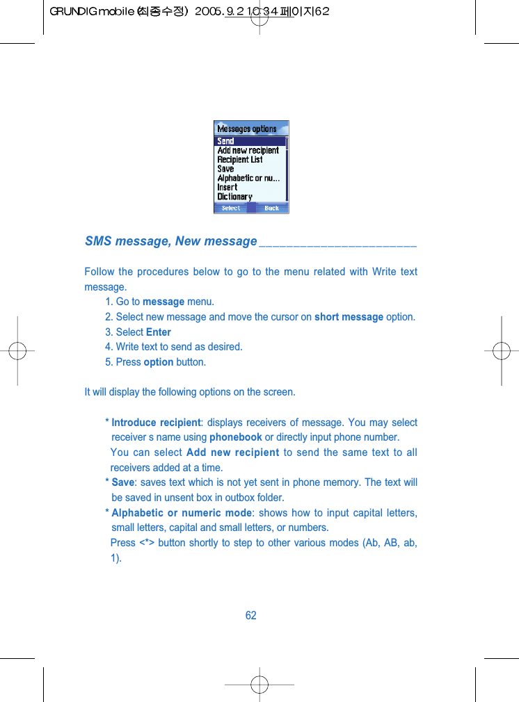 SMS message, New message _______________________Follow the procedures below to go to the menu related with Write textmessage.1. Go to message menu.2. Select new message and move the cursor on short message option.3. Select Enter4. Write text to send as desired.5. Press option button.It will display the following options on the screen.* Introduce recipient: displays receivers of message. You may selectreceiver s name using phonebook or directly input phone number.You can select Add new recipient to send the same text to allreceivers added at a time.* Save: saves text which is not yet sent in phone memory. The text willbe saved in unsent box in outbox folder. * Alphabetic or numeric mode: shows how to input capital letters,small letters, capital and small letters, or numbers.Press <*> button shortly to step to other various modes (Ab, AB, ab,1).62