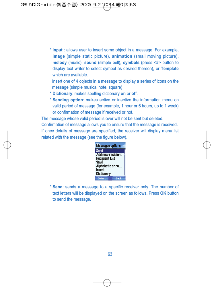 * Input : allows user to insert some object in a message. For example,image (simple static picture), animation (small moving picture),melody (music),  sound (simple bell), symbols (press <#> button todisplay text writer to select symbol as desired thereon), or Templatewhich are available.Insert one of 4 objects in a message to display a series of icons on themessage (simple musical note, square)* Dictionary: makes spelling dictionary on or off.* Sending option: makes active or inactive the information menu onvalid period of message (for example, 1 hour or 6 hours, up to 1 week)or confirmation of message if received or not.The message whose valid period is over will not be sent but deleted.Confirmation of message allows you to ensure that the message is received.If once details of message are specified, the receiver will display menu listrelated with the message (see the figure below).* Send: sends a message to a specific receiver only. The number oftext letters will be displayed on the screen as follows. Press OK buttonto send the message.63