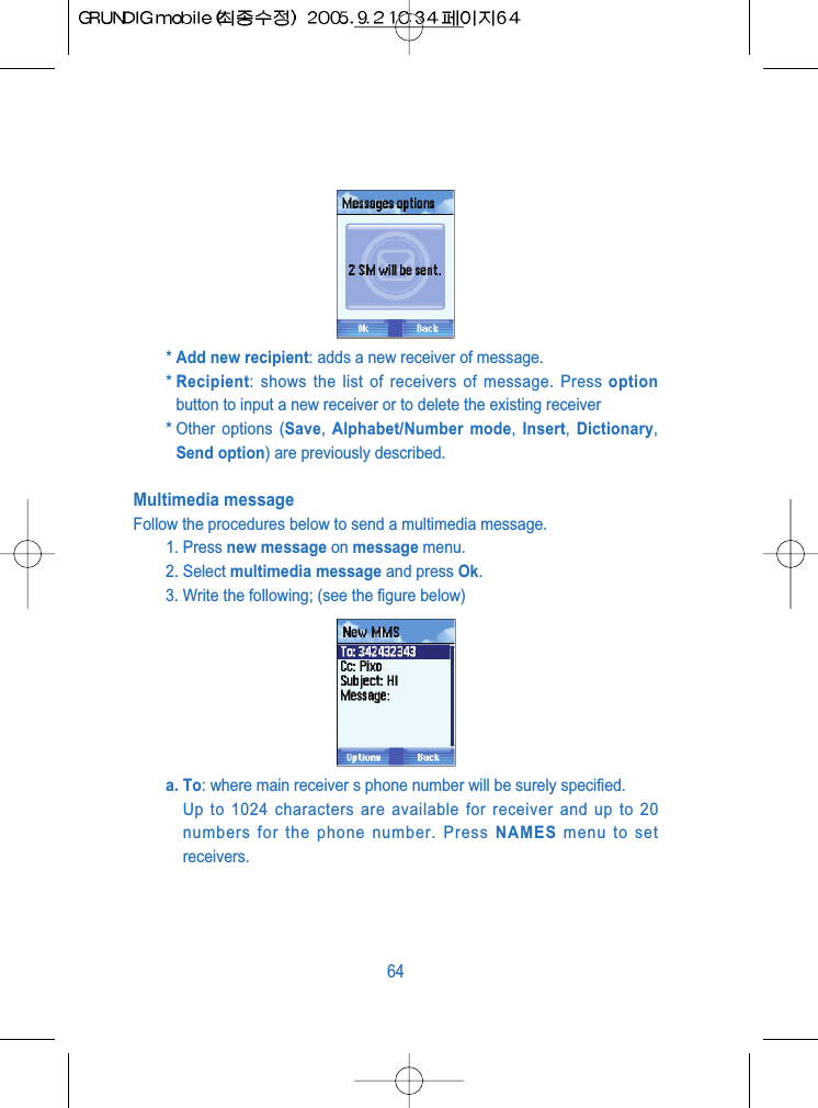 * Add new recipient: adds a new receiver of message.* Recipient: shows the list of receivers of message. Press optionbutton to input a new receiver or to delete the existing receiver* Other options (Save, Alphabet/Number mode,  Insert,  Dictionary,Send option) are previously described.Multimedia messageFollow the procedures below to send a multimedia message.1. Press new message on message menu.2. Select multimedia message and press Ok.3. Write the following; (see the figure below)a. To: where main receiver s phone number will be surely specified.Up to 1024 characters are available for receiver and up to 20numbers for the phone number. Press NAMES menu to setreceivers.64