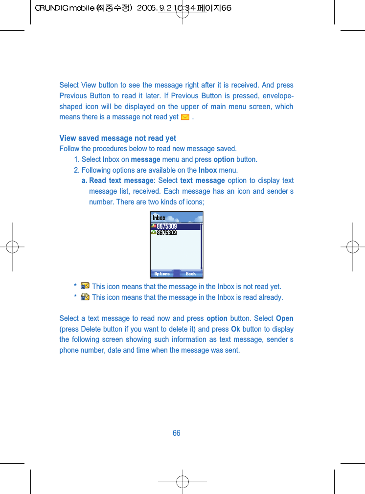 Select View button to see the message right after it is received. And pressPrevious Button to read it later. If Previous Button is pressed, envelope-shaped icon will be displayed on the upper of main menu screen, whichmeans there is a massage not read yet .View saved message not read yet Follow the procedures below to read new message saved.1. Select Inbox on message menu and press option button.2. Following options are available on the Inbox menu. a. Read text message: Select text message option to display textmessage list, received. Each message has an icon and sender snumber. There are two kinds of icons;*  This icon means that the message in the Inbox is not read yet.*  This icon means that the message in the Inbox is read already.Select a text message to read now and press option button. Select Open(press Delete button if you want to delete it) and press Ok button to displaythe following screen showing such information as text message, sender sphone number, date and time when the message was sent.66