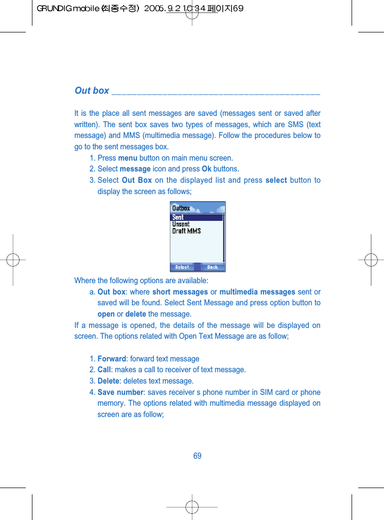 Out box _________________________________________It is the place all sent messages are saved (messages sent or saved afterwritten). The sent box saves two types of messages, which are SMS (textmessage) and MMS (multimedia message). Follow the procedures below togo to the sent messages box.1. Press menu button on main menu screen.2. Select message icon and press Ok buttons.3. Select  Out Box on the displayed list and press select button todisplay the screen as follows;Where the following options are available:a. Out box: where short messages or multimedia messages sent orsaved will be found. Select Sent Message and press option button toopen or delete the message.If a message is opened, the details of the message will be displayed onscreen. The options related with Open Text Message are as follow;1. Forward: forward text message2. Call: makes a call to receiver of text message.3. Delete: deletes text message.4. Save number: saves receiver s phone number in SIM card or phonememory. The options related with multimedia message displayed onscreen are as follow;69
