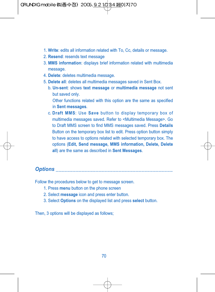 1. Write: edits all information related with To, Cc, details or message.2. Resend: resends text message3. MMS information: displays brief information related with multimediamessage.4. Delete: deletes multimedia message.5. Delete all: deletes all multimedia messages saved in Sent Box.b. Un-sent: shows text message or multimedia message not sentbut saved only.Other functions related with this option are the same as specifiedin Sent messages.c. Draft MMS: Use Save button to display temporary box ofmultimedia messages saved. Refer to <Multimedia Message>. Goto Draft MMS screen to find MMS messages saved. Press DetailsButton on the temporary box list to edit. Press option button simplyto have access to options related with selected temporary box. Theoptions (Edit, Send message, MMS information, Delete, Deleteall) are the same as described in Sent Messages.Options _________________________________________Follow the procedures below to get to message screen.1. Press menu button on the phone screen2. Select message icon and press enter button.3. Select Options on the displayed list and press select button.Then, 3 options will be displayed as follows;70