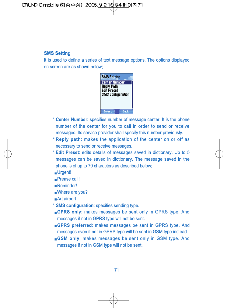 SMS SettingIt is used to define a series of text message options. The options displayedon screen are as shown below;* Center Number: specifies number of message center. It is the phonenumber of the center for you to call in order to send or receivemessages. Its service provider shall specify this number previously.* Reply path: makes the application of the center on or off asnecessary to send or receive messages.* Edit Preset: edits details of messages saved in dictionary. Up to 5messages can be saved in dictionary. The message saved in thephone is of up to 70 characters as described below;Urgent!Prease call!Reminder!Where are you?Art airport* SMS configuration: specifies sending type.GPRS only: makes messages be sent only in GPRS type. Andmessages if not in GPRS type will not be sent.GPRS preferred: makes messages be sent in GPRS type. Andmessages even if not in GPRS type will be sent in GSM type instead.GSM only: makes messages be sent only in GSM type. Andmessages if not in GSM type will not be sent.71
