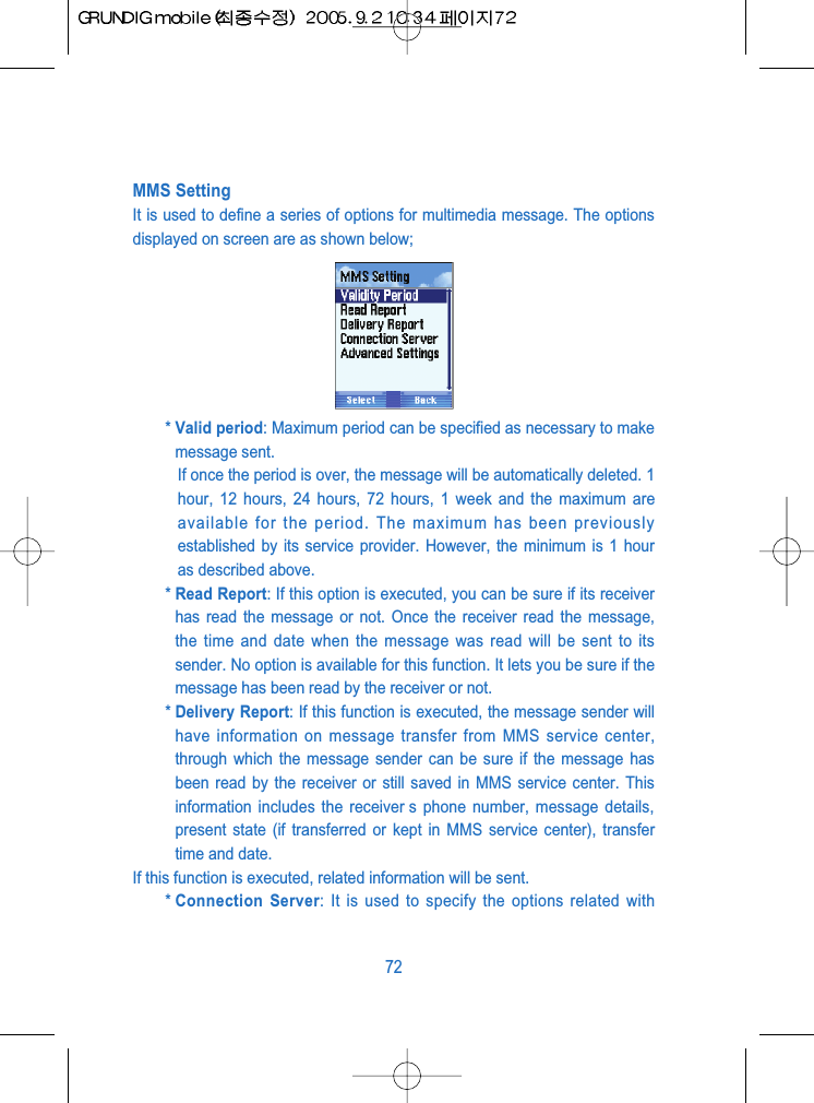 MMS SettingIt is used to define a series of options for multimedia message. The optionsdisplayed on screen are as shown below;* Valid period: Maximum period can be specified as necessary to makemessage sent.If once the period is over, the message will be automatically deleted. 1hour, 12 hours, 24 hours, 72 hours, 1 week and the maximum areavailable for the period. The maximum has been previouslyestablished by its service provider. However, the minimum is 1 houras described above.* Read Report: If this option is executed, you can be sure if its receiverhas read the message or not. Once the receiver read the message,the time and date when the message was read will be sent to itssender. No option is available for this function. It lets you be sure if themessage has been read by the receiver or not.* Delivery Report: If this function is executed, the message sender willhave information on message transfer from MMS service center,through which the message sender can be sure if the message hasbeen read by the receiver or still saved in MMS service center. Thisinformation includes the receiver s phone number, message details,present state (if transferred or kept in MMS service center), transfertime and date.If this function is executed, related information will be sent.* Connection Server: It is used to specify the options related with72