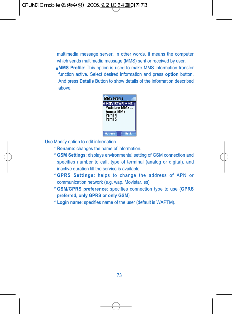 multimedia message server. In other words, it means the computerwhich sends multimedia message (MMS) sent or received by user.MMS Profile: This option is used to make MMS information transferfunction active. Select desired information and press option button.And press Details Button to show details of the information describedabove.Use Modify option to edit information.* Rename: changes the name of information.* GSM Settings: displays environmental setting of GSM connection andspecifies number to call, type of terminal (analog or digital), andinactive duration till the service is available.* GPRS Settings: helps to change the address of APN orcommunication network (e.g. wap. Movistar. es)* GSM/GPRS preference: specifies connection type to use (GPRSpreferred, only GPRS or only GSM)* Login name: specifies name of the user (default is WAPTM).73