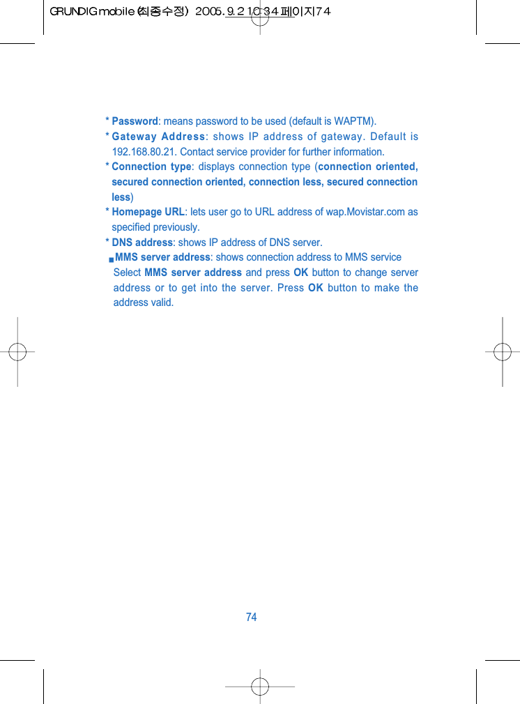 * Password: means password to be used (default is WAPTM).* Gateway Address: shows IP address of gateway. Default is192.168.80.21. Contact service provider for further information.* Connection type: displays connection type (connection oriented,secured connection oriented, connection less, secured connectionless)* Homepage URL: lets user go to URL address of wap.Movistar.com asspecified previously.* DNS address: shows IP address of DNS server.MMS server address: shows connection address to MMS serviceSelect MMS server address and press OK button to change serveraddress or to get into the server. Press OK button to make theaddress valid.74