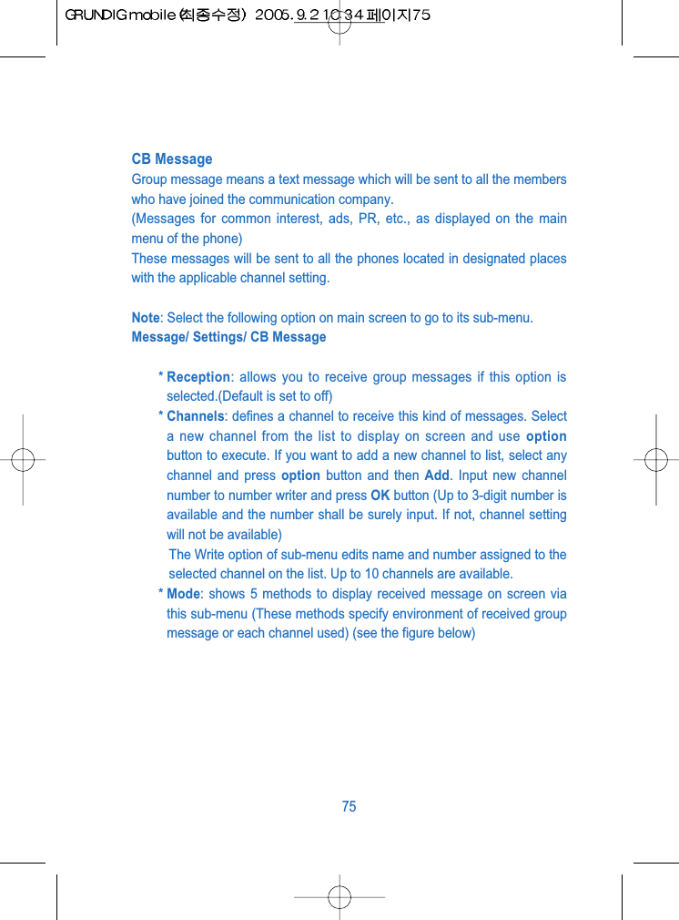 CB MessageGroup message means a text message which will be sent to all the memberswho have joined the communication company.(Messages for common interest, ads, PR, etc., as displayed on the mainmenu of the phone)These messages will be sent to all the phones located in designated placeswith the applicable channel setting.Note: Select the following option on main screen to go to its sub-menu.Message/ Settings/ CB Message* Reception: allows you to receive group messages if this option isselected.(Default is set to off)* Channels: defines a channel to receive this kind of messages. Selecta new channel from the list to display on screen and use optionbutton to execute. If you want to add a new channel to list, select anychannel and press option button and then Add. Input new channelnumber to number writer and press OK button (Up to 3-digit number isavailable and the number shall be surely input. If not, channel settingwill not be available)The Write option of sub-menu edits name and number assigned to theselected channel on the list. Up to 10 channels are available.* Mode: shows 5 methods to display received message on screen viathis sub-menu (These methods specify environment of received groupmessage or each channel used) (see the figure below)75