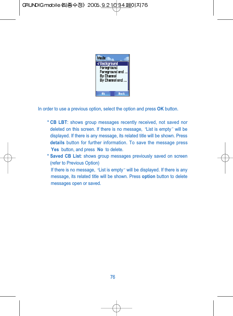 In order to use a previous option, select the option and press OK button.* CB LBT: shows group messages recently received, not saved nordeleted on this screen. If there is no message,  List is empty will bedisplayed. If there is any message, its related title will be shown. Pressdetails button for further information. To save the message pressYes  button, and press  No  to delete.* Saved CB List: shows group messages previously saved on screen(refer to Previous Option)If there is no message,  List is empty will be displayed. If there is anymessage, its related title will be shown. Press option button to deletemessages open or saved. 76