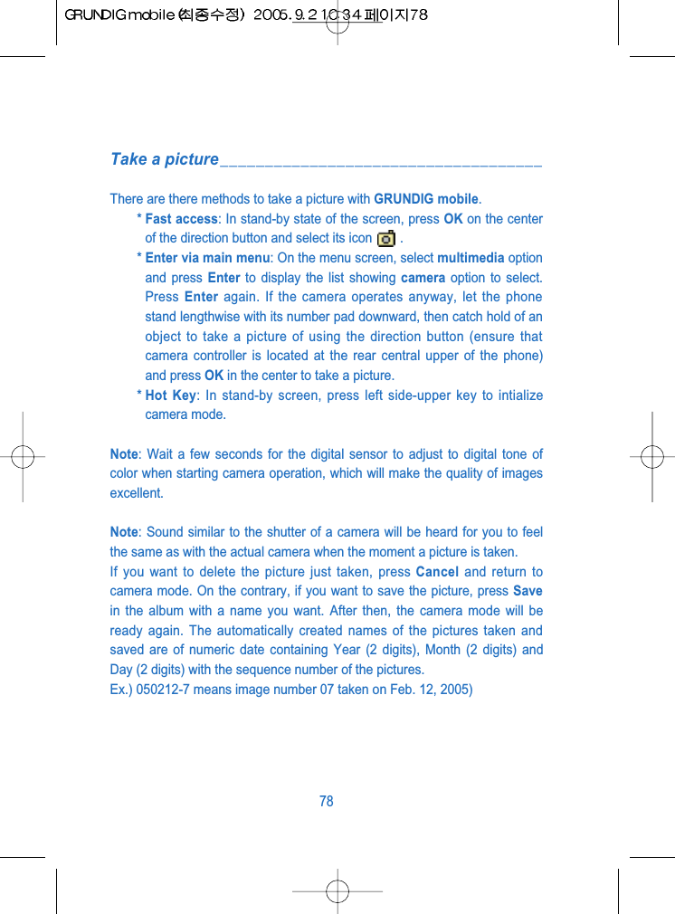 Take a picture____________________________________There are there methods to take a picture with GRUNDIG mobile.* Fast access: In stand-by state of the screen, press OK on the centerof the direction button and select its icon .* Enter via main menu: On the menu screen, select multimedia optionand press Enter to display the list showing camera option to select.Press  Enter again. If the camera operates anyway, let the phonestand lengthwise with its number pad downward, then catch hold of anobject to take a picture of using the direction button (ensure thatcamera controller is located at the rear central upper of the phone)and press OK in the center to take a picture.* Hot Key: In stand-by screen, press left side-upper key to intializecamera mode.Note: Wait a few seconds for the digital sensor to adjust to digital tone ofcolor when starting camera operation, which will make the quality of imagesexcellent.Note: Sound similar to the shutter of a camera will be heard for you to feelthe same as with the actual camera when the moment a picture is taken. If you want to delete the picture just taken, press Cancel and return tocamera mode. On the contrary, if you want to save the picture, press Savein the album with a name you want. After then, the camera mode will beready again. The automatically created names of the pictures taken andsaved are of numeric date containing Year (2 digits), Month (2 digits) andDay (2 digits) with the sequence number of the pictures.Ex.) 050212-7 means image number 07 taken on Feb. 12, 2005)78