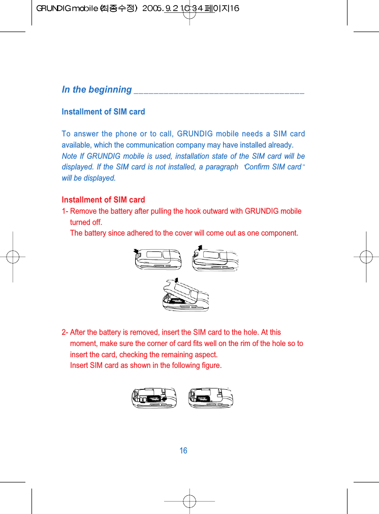 In the beginning __________________________________Installment of SIM cardTo answer the phone or to call, GRUNDIG mobile needs a SIM cardavailable, which the communication company may have installed already.Note If GRUNDIG mobile is used, installation state of the SIM card will bedisplayed. If the SIM card is not installed, a paragraph  Confirm SIM cardwill be displayed.Installment of SIM card1- Remove the battery after pulling the hook outward with GRUNDIG mobileturned off.The battery since adhered to the cover will come out as one component.2- After the battery is removed, insert the SIM card to the hole. At thismoment, make sure the corner of card fits well on the rim of the hole so toinsert the card, checking the remaining aspect.Insert SIM card as shown in the following figure.16