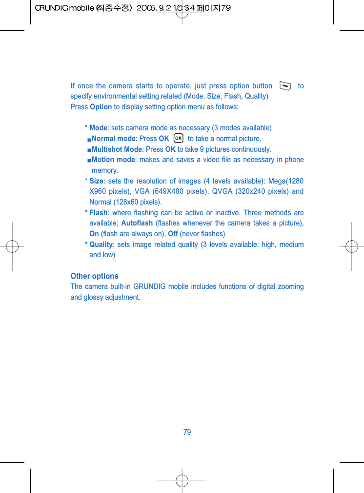 If once the camera starts to operate, just press option button  tospecify environmental setting related (Mode, Size, Flash, Quality)Press Option to display setting option menu as follows;* Mode: sets camera mode as necessary (3 modes available) Normal mode: Press OK to take a normal picture.Multishot Mode: Press OK to take 9 pictures continuously.Motion mode: makes and saves a video file as necessary in phonememory.* Size: sets the resolution of images (4 levels available): Mega(1280X960 pixels), VGA (649X480 pixels), QVGA (320x240 pixels) andNormal (128x60 pixels).* Flash: where flashing can be active or inactive. Three methods areavailable;  Autoflash (flashes whenever the camera takes a picture),On (flash are always on), Off (never flashes)* Quality: sets image related quality (3 levels available: high, mediumand low)Other optionsThe camera built-in GRUNDIG mobile includes functions of digital zoomingand glossy adjustment. 79