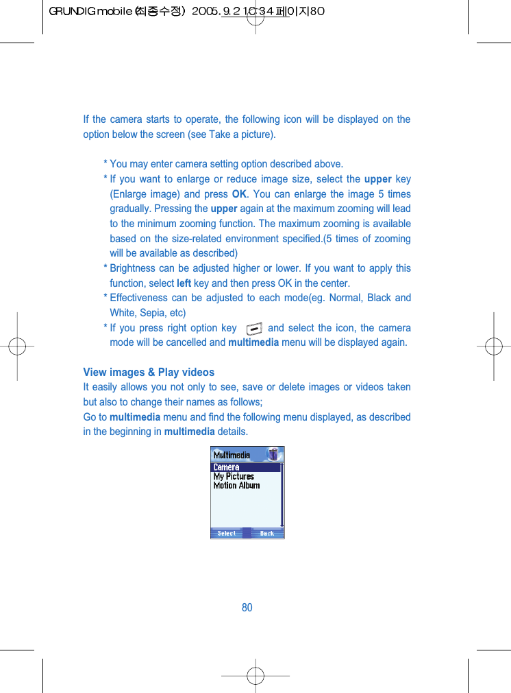 If the camera starts to operate, the following icon will be displayed on theoption below the screen (see Take a picture).* You may enter camera setting option described above.* If you want to enlarge or reduce image size, select the upper key(Enlarge image) and press OK. You can enlarge the image 5 timesgradually. Pressing the upper again at the maximum zooming will leadto the minimum zooming function. The maximum zooming is availablebased on the size-related environment specified.(5 times of zoomingwill be available as described)* Brightness can be adjusted higher or lower. If you want to apply thisfunction, select left key and then press OK in the center.* Effectiveness can be adjusted to each mode(eg. Normal, Black andWhite, Sepia, etc)* If you press right option key  and select the icon, the cameramode will be cancelled and multimedia menu will be displayed again.View images &amp; Play videosIt easily allows you not only to see, save or delete images or videos takenbut also to change their names as follows; Go to multimedia menu and find the following menu displayed, as describedin the beginning in multimedia details.80