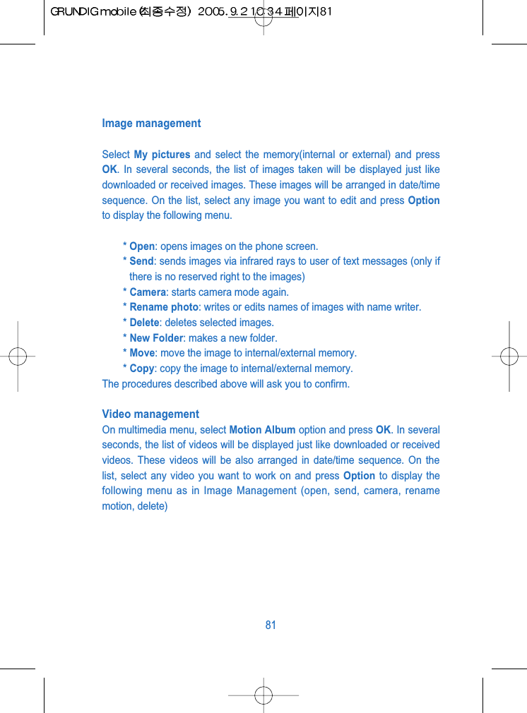 Image managementSelect  My pictures and select the memory(internal or external) and pressOK. In several seconds, the list of images taken will be displayed just likedownloaded or received images. These images will be arranged in date/timesequence. On the list, select any image you want to edit and press Optionto display the following menu.* Open: opens images on the phone screen.* Send: sends images via infrared rays to user of text messages (only ifthere is no reserved right to the images)* Camera: starts camera mode again.* Rename photo: writes or edits names of images with name writer.* Delete: deletes selected images. * New Folder: makes a new folder. * Move: move the image to internal/external memory. * Copy: copy the image to internal/external memory.The procedures described above will ask you to confirm.Video management On multimedia menu, select Motion Album option and press OK. In severalseconds, the list of videos will be displayed just like downloaded or receivedvideos. These videos will be also arranged in date/time sequence. On thelist, select any video you want to work on and press Option to display thefollowing menu as in Image Management (open, send, camera, renamemotion, delete)81