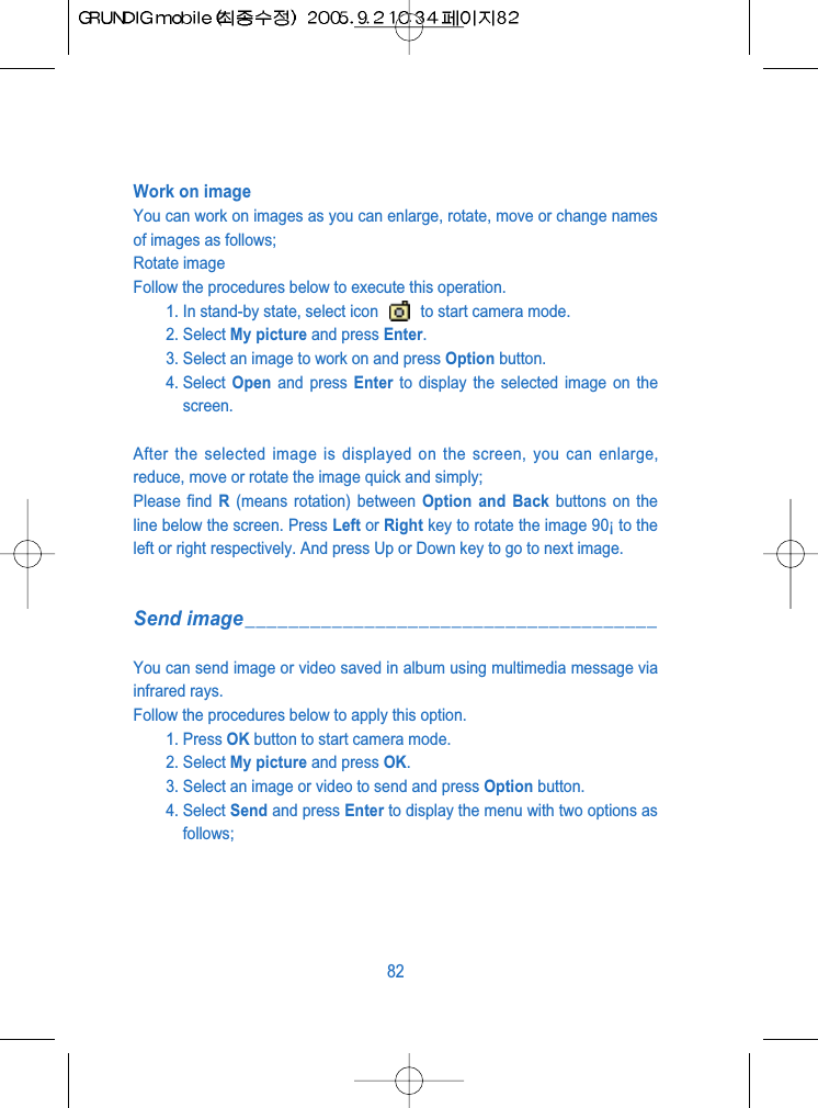 Work on imageYou can work on images as you can enlarge, rotate, move or change namesof images as follows;Rotate imageFollow the procedures below to execute this operation.1. In stand-by state, select icon  to start camera mode.2. Select My picture and press Enter.3. Select an image to work on and press Option button.4. Select  Open and press Enter to display the selected image on thescreen.After the selected image is displayed on the screen, you can enlarge,reduce, move or rotate the image quick and simply; Please find R(means rotation) between Option and Back buttons on theline below the screen. Press Left or Right key to rotate the image 90&iexcl; to theleft or right respectively. And press Up or Down key to go to next image.Send image______________________________________You can send image or video saved in album using multimedia message viainfrared rays.Follow the procedures below to apply this option.1. Press OK button to start camera mode.2. Select My picture and press OK. 3. Select an image or video to send and press Option button.4. Select Send and press Enter to display the menu with two options asfollows;82