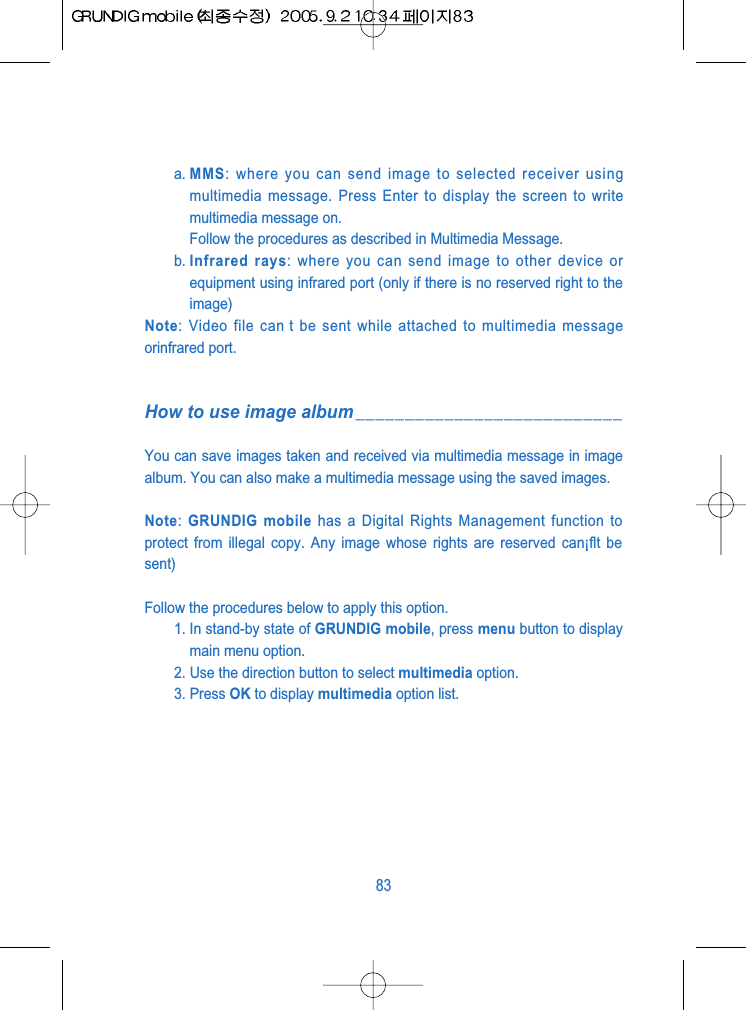a. MMS: where you can send image to selected receiver usingmultimedia message. Press Enter to display the screen to writemultimedia message on.Follow the procedures as described in Multimedia Message.b. Infrared rays: where you can send image to other device orequipment using infrared port (only if there is no reserved right to theimage)Note: Video file can t be sent while attached to multimedia messageorinfrared port.How to use image album___________________________You can save images taken and received via multimedia message in imagealbum. You can also make a multimedia message using the saved images.Note: GRUNDIG mobile has a Digital Rights Management function toprotect from illegal copy. Any image whose rights are reserved can&iexcl;ﬂt besent)Follow the procedures below to apply this option.1. In stand-by state of GRUNDIG mobile, press menu button to displaymain menu option.2. Use the direction button to select multimedia option.3. Press OK to display multimedia option list. 83