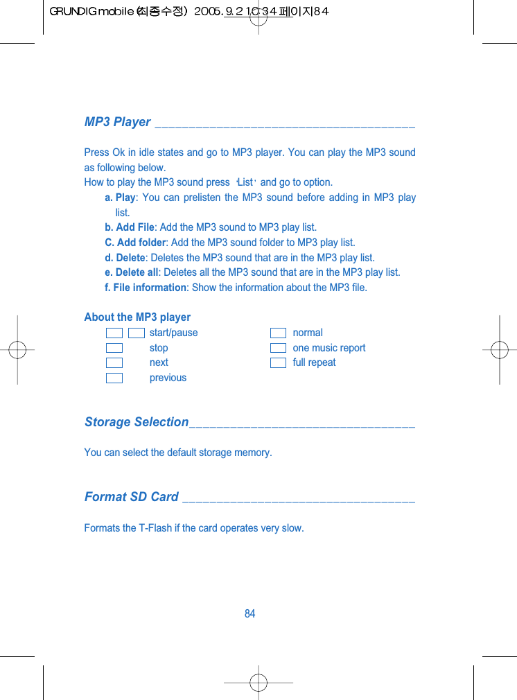 MP3 Player ______________________________________Press Ok in idle states and go to MP3 player. You can play the MP3 soundas following below.How to play the MP3 sound press  List and go to option.a. Play: You can prelisten the MP3 sound before adding in MP3 playlist.b. Add File: Add the MP3 sound to MP3 play list.C. Add folder: Add the MP3 sound folder to MP3 play list.d. Delete: Deletes the MP3 sound that are in the MP3 play list.e. Delete all: Deletes all the MP3 sound that are in the MP3 play list.f. File information: Show the information about the MP3 file.About the MP3 playerstart/pause normalstop one music reportnext full repeatpreviousStorage Selection_________________________________You can select the default storage memory.Format SD Card __________________________________Formats the T-Flash if the card operates very slow.84