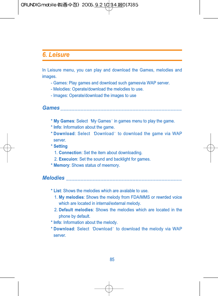 In Leisure menu, you can play and download the Games, melodies andimages.- Games: Play games and download such gamesvia WAP server.- Melodies: Operate/download the melodies to use.- Images: Operate/download the images to useGames __________________________________________* My Games: Select  My Games in games menu to play the game.* Info: Information about the game.* Download: Select  Download to download the game via WAPserver.* Setting1. Connection: Set the item about downloading.2. Execuion: Set the sound and backlight for games.* Memory: Shows status of meemory.Melodies ________________________________________* List: Shows the melodies which are avalable to use.1. My melodies: Shows the melody from FDA/MMS or rewrded voicewhich are located in internal/external melody.2. Default melodies: Shows the melodies which are located in thephone by default.* Info: Information about the melody.* Download: Select  Download to download the melody via WAPserver.856. Leisure