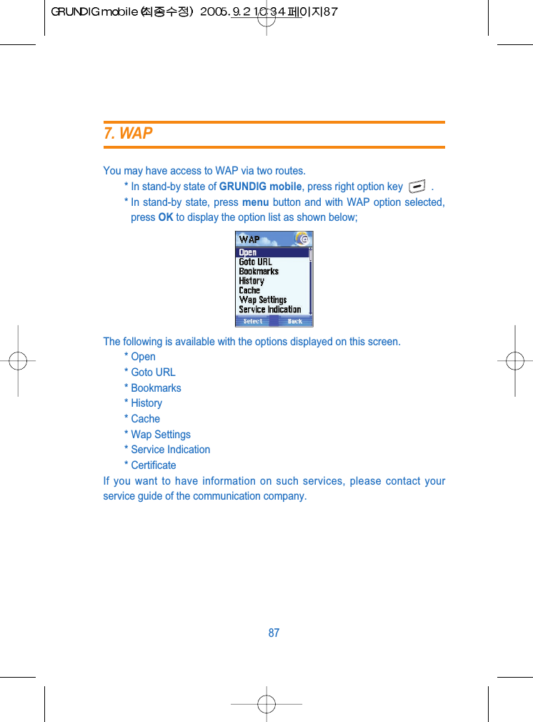 You may have access to WAP via two routes.* In stand-by state of GRUNDIG mobile, press right option key .* In stand-by state, press menu button and with WAP option selected,press OK to display the option list as shown below;The following is available with the options displayed on this screen.* Open* Goto URL* Bookmarks* History* Cache* Wap Settings* Service Indication* CertificateIf you want to have information on such services, please contact yourservice guide of the communication company.877. WAP