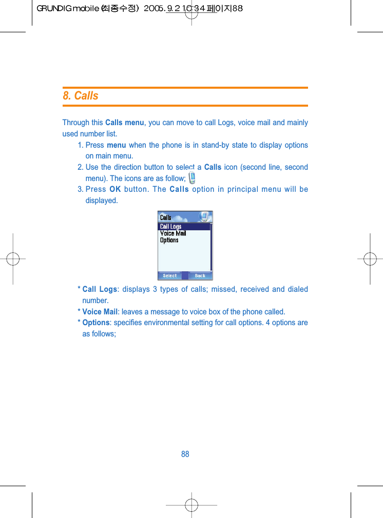 Through this Calls menu, you can move to call Logs, voice mail and mainlyused number list. 1. Press  menu when the phone is in stand-by state to display optionson main menu.2. Use the direction button to select a Calls icon (second line, secondmenu). The icons are as follow;3. Press  OK button. The Calls option in principal menu will bedisplayed.* Call Logs: displays 3 types of calls; missed, received and dialednumber.* Voice Mail: leaves a message to voice box of the phone called.* Options: specifies environmental setting for call options. 4 options areas follows;888. Calls