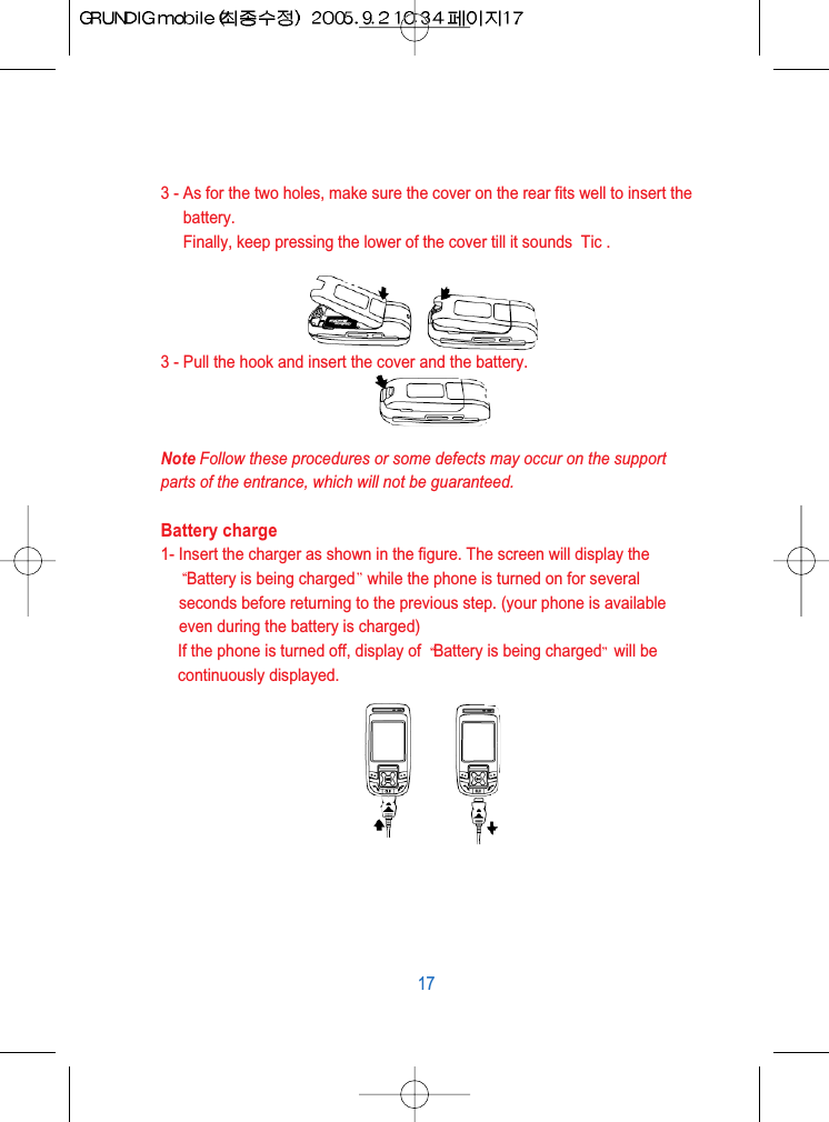 3 - As for the two holes, make sure the cover on the rear fits well to insert thebattery.Finally, keep pressing the lower of the cover till it sounds  Tic .3 - Pull the hook and insert the cover and the battery.Note Follow these procedures or some defects may occur on the supportparts of the entrance, which will not be guaranteed.Battery charge1- Insert the charger as shown in the figure. The screen will display theBattery is being charged while the phone is turned on for severalseconds before returning to the previous step. (your phone is availableeven during the battery is charged)If the phone is turned off, display of  Battery is being charged will becontinuously displayed.17