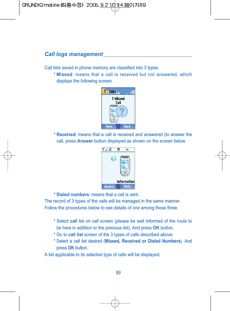 Call logs management_____________________________Call lists saved in phone memory are classified into 3 types.* Missed: means that a call is received but not answered, whichdisplays the following screen.* Received: means that a call is received and answered (to answer thecall, press Answer button displayed as shown on the screen below.* Dialed numbers: means that a call is sent. The record of 3 types of the calls will be managed in the same manner.Follow the procedures below to see details of one among those three.* Select call list on call screen (please be well informed of the route tobe here in addition to the previous list). And press OK button.* Go to call list screen of the 3 types of calls described above.* Select a call list desired (Missed, Received or Dialed Numbers). Andpress OK button.A list applicable to its selected type of calls will be displayed.89