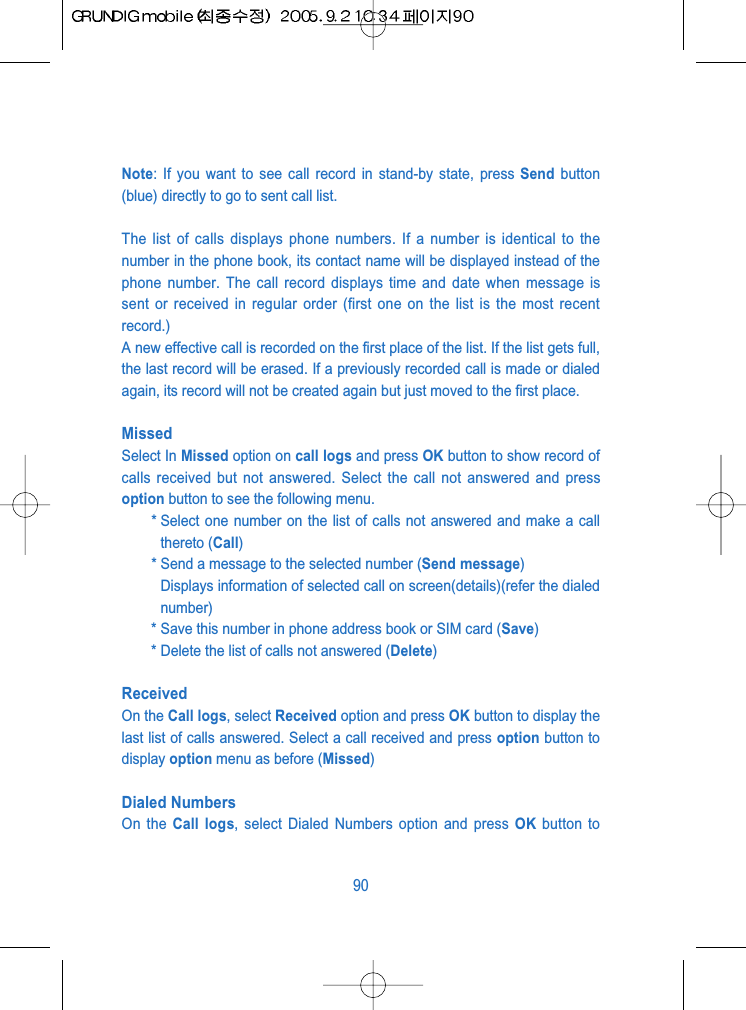 Note: If you want to see call record in stand-by state, press Send button(blue) directly to go to sent call list.The list of calls displays phone numbers. If a number is identical to thenumber in the phone book, its contact name will be displayed instead of thephone number. The call record displays time and date when message issent or received in regular order (first one on the list is the most recentrecord.)A new effective call is recorded on the first place of the list. If the list gets full,the last record will be erased. If a previously recorded call is made or dialedagain, its record will not be created again but just moved to the first place.Missed Select In Missed option on call logs and press OK button to show record ofcalls received but not answered. Select the call not answered and pressoption button to see the following menu.* Select one number on the list of calls not answered and make a callthereto (Call)* Send a message to the selected number (Send message)Displays information of selected call on screen(details)(refer the dialednumber)* Save this number in phone address book or SIM card (Save)* Delete the list of calls not answered (Delete)ReceivedOn the Call logs, select Received option and press OK button to display thelast list of calls answered. Select a call received and press option button todisplay option menu as before (Missed)Dialed NumbersOn the Call logs, select Dialed Numbers option and press OK button to90