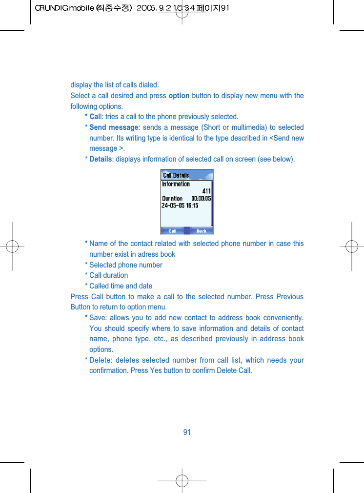 display the list of calls dialed. Select a call desired and press option button to display new menu with thefollowing options.* Call: tries a call to the phone previously selected.* Send message: sends a message (Short or multimedia) to selectednumber. Its writing type is identical to the type described in <Send newmessage >.* Details: displays information of selected call on screen (see below).* Name of the contact related with selected phone number in case thisnumber exist in adress book* Selected phone number* Call duration* Called time and datePress Call button to make a call to the selected number. Press PreviousButton to return to option menu.* Save: allows you to add new contact to address book conveniently.You should specify where to save information and details of contactname, phone type, etc., as described previously in address bookoptions. * Delete: deletes selected number from call list, which needs yourconfirmation. Press Yes button to confirm Delete Call.91