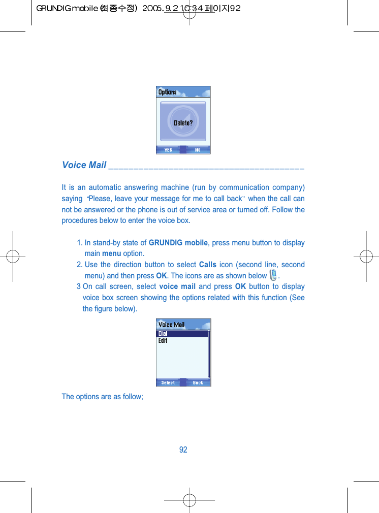 Voice Mail _______________________________________It is an automatic answering machine (run by communication company)saying  Please, leave your message for me to call back when the call cannot be answered or the phone is out of service area or turned off. Follow theprocedures below to enter the voice box.1. In stand-by state of GRUNDIG mobile, press menu button to displaymain menu option.2. Use the direction button to select Calls icon (second line, secondmenu) and then press OK. The icons are as shown below .3 On call screen, select voice mail and press OK button to displayvoice box screen showing the options related with this function (Seethe figure below).The options are as follow;92