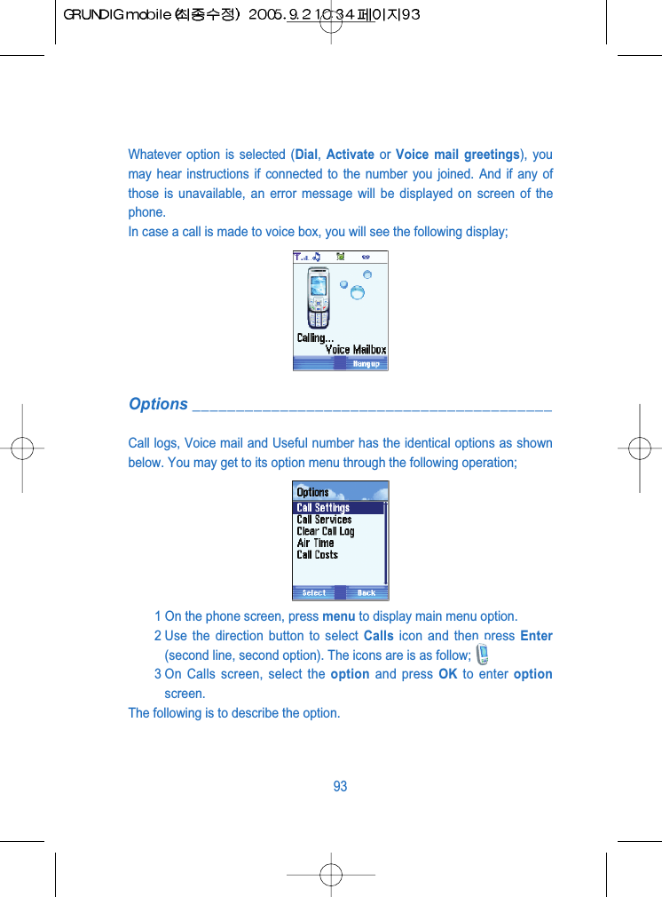 Whatever option is selected (Dial,  Activate or  Voice mail greetings), youmay hear instructions if connected to the number you joined. And if any ofthose is unavailable, an error message will be displayed on screen of thephone.In case a call is made to voice box, you will see the following display;Options _________________________________________Call logs, Voice mail and Useful number has the identical options as shownbelow. You may get to its option menu through the following operation;1 On the phone screen, press menu to display main menu option.2 Use the direction button to select Calls icon and then press Enter(second line, second option). The icons are is as follow;3 On Calls screen, select the option and press OK to enter optionscreen.The following is to describe the option.93