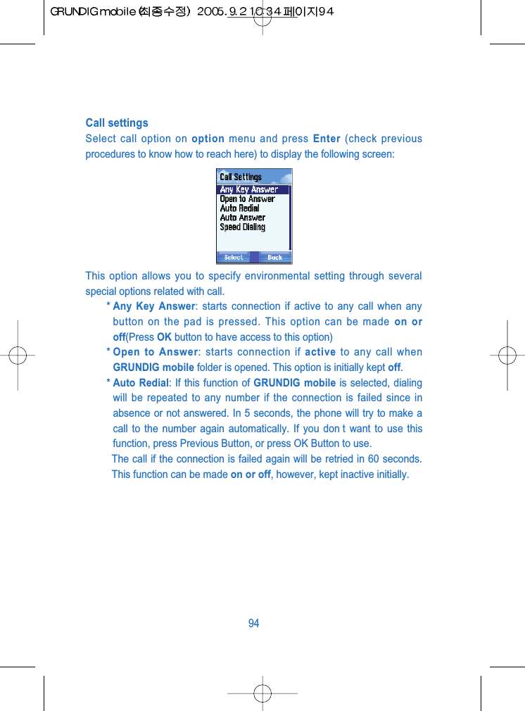 Call settingsSelect call option on option menu and press Enter (check previousprocedures to know how to reach here) to display the following screen:This option allows you to specify environmental setting through severalspecial options related with call.* Any Key Answer: starts connection if active to any call when anybutton on the pad is pressed. This option can be made on oroff(Press OK button to have access to this option)* Open to Answer: starts connection if active to any call whenGRUNDIG mobile folder is opened. This option is initially kept off.* Auto Redial: If this function of GRUNDIG mobile is selected, dialingwill be repeated to any number if the connection is failed since inabsence or not answered. In 5 seconds, the phone will try to make acall to the number again automatically. If you don t want to use thisfunction, press Previous Button, or press OK Button to use.The call if the connection is failed again will be retried in 60 seconds.This function can be made on or off, however, kept inactive initially.94