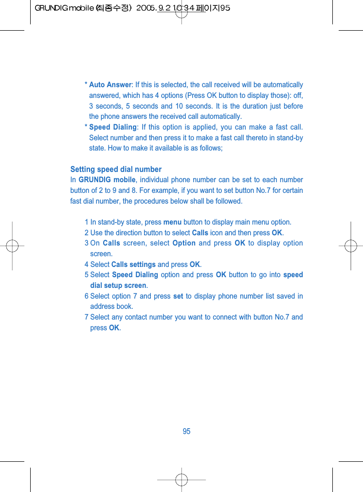 * Auto Answer: If this is selected, the call received will be automaticallyanswered, which has 4 options (Press OK button to display those): off,3 seconds, 5 seconds and 10 seconds. It is the duration just beforethe phone answers the received call automatically.* Speed Dialing: If this option is applied, you can make a fast call.Select number and then press it to make a fast call thereto in stand-bystate. How to make it available is as follows;Setting speed dial number In GRUNDIG mobile, individual phone number can be set to each numberbutton of 2 to 9 and 8. For example, if you want to set button No.7 for certainfast dial number, the procedures below shall be followed.1 In stand-by state, press menu button to display main menu option.2 Use the direction button to select Calls icon and then press OK.3 On  Calls screen, select Option and press OK to display optionscreen.4 Select Calls settings and press OK.5 Select  Speed Dialing option and press OK button to go into speeddial setup screen.6 Select option 7 and press set to display phone number list saved inaddress book.7 Select any contact number you want to connect with button No.7 andpress OK.95