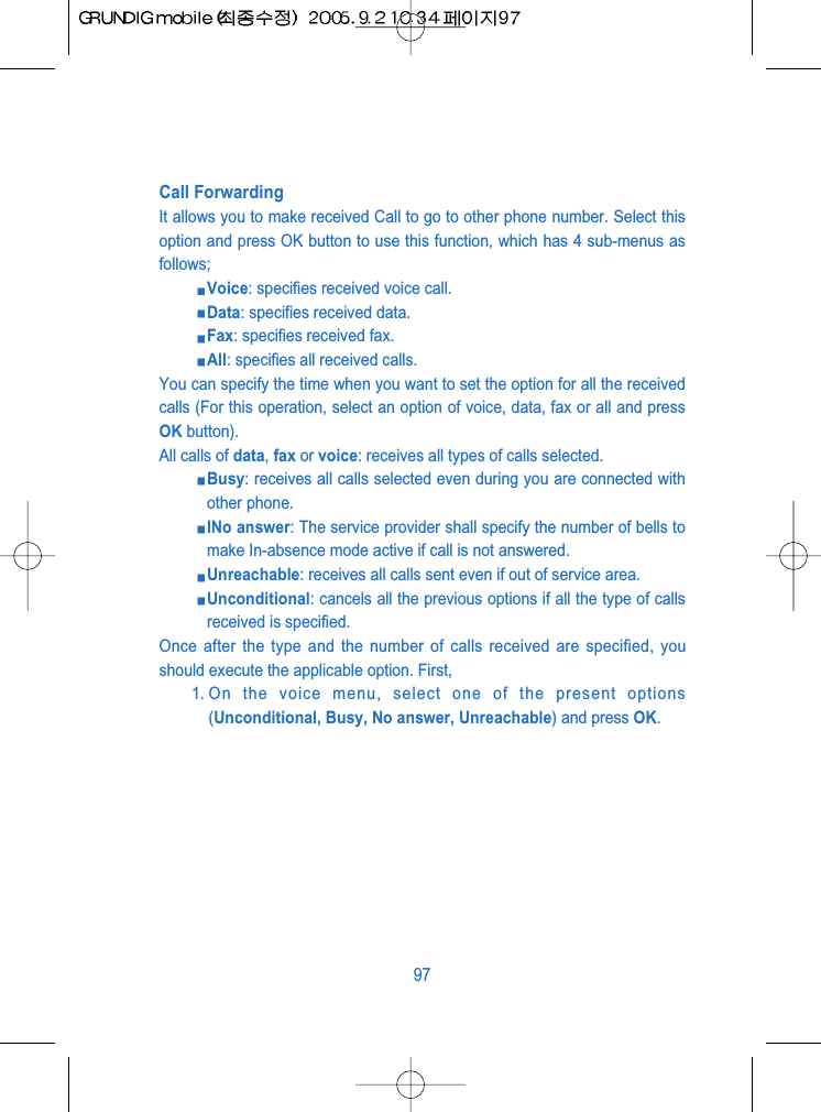 Call ForwardingIt allows you to make received Call to go to other phone number. Select thisoption and press OK button to use this function, which has 4 sub-menus asfollows;Voice: specifies received voice call.Data: specifies received data.Fax: specifies received fax.All: specifies all received calls.You can specify the time when you want to set the option for all the receivedcalls (For this operation, select an option of voice, data, fax or all and pressOK button).All calls of data, fax or voice: receives all types of calls selected.Busy: receives all calls selected even during you are connected withother phone. INo answer: The service provider shall specify the number of bells tomake In-absence mode active if call is not answered.Unreachable: receives all calls sent even if out of service area.Unconditional: cancels all the previous options if all the type of callsreceived is specified. Once after the type and the number of calls received are specified, youshould execute the applicable option. First,1. On the voice menu, select one of the present options(Unconditional, Busy, No answer, Unreachable) and press OK.97
