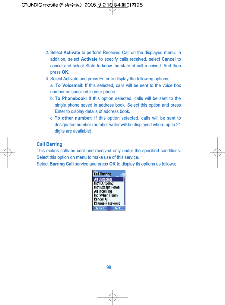 2. Select Activate to perform Received Call on the displayed menu. Inaddition, select Activate to specify calls received, select Cancel tocancel and select State to know the state of call received. And thenpress OK.3. Select Activate and press Enter to display the following options;a. To Voicemail: If this selected, calls will be sent to the voice boxnumber as specified in your phone.b. To Phonebook: If this option selected, calls will be sent to thesingle phone saved in address book. Select this option and pressEnter to display details of address book.c. To other number: If this option selected, calls will be sent todesignated number (number writer will be displayed where up to 21digits are available).Call BarringThis makes calls be sent and received only under the specified conditions.Select this option on menu to make use of this service.Select Barring Call service and press OK to display its options as follows; 98