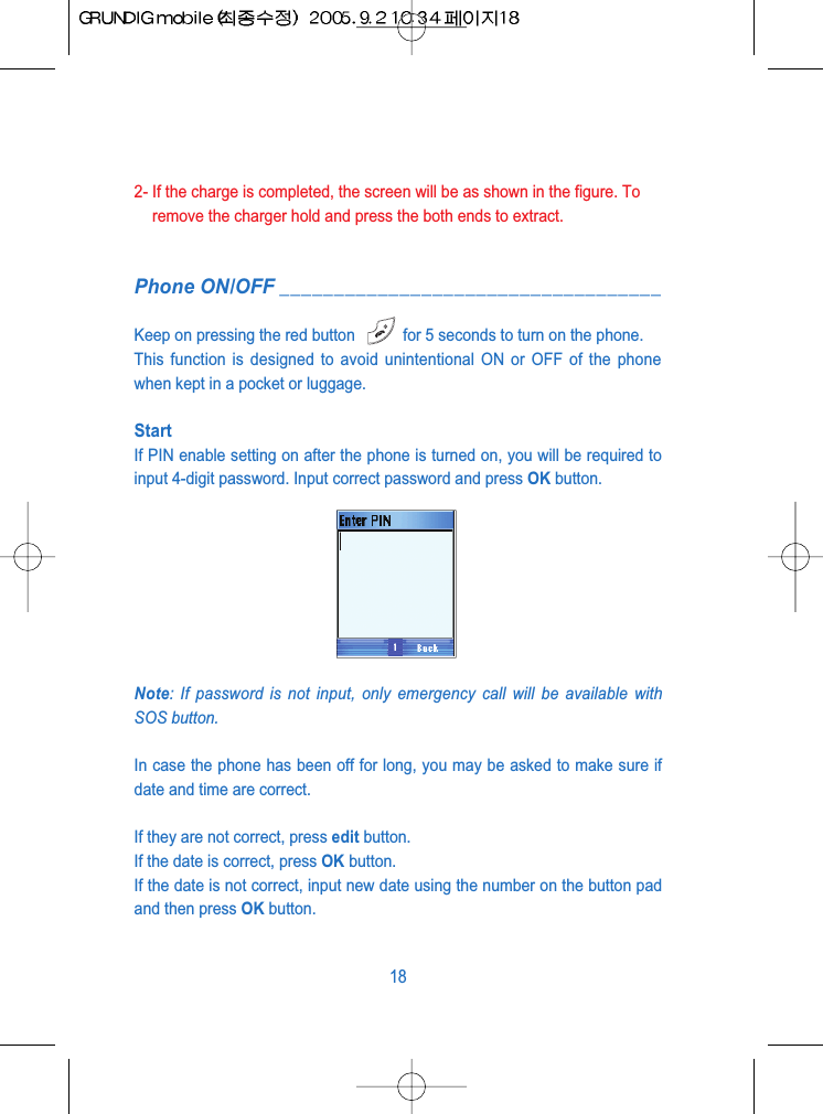 2- If the charge is completed, the screen will be as shown in the figure. Toremove the charger hold and press the both ends to extract.Phone ON/OFF ___________________________________Keep on pressing the red button  for 5 seconds to turn on the phone.This function is designed to avoid unintentional ON or OFF of the phonewhen kept in a pocket or luggage.StartIf PIN enable setting on after the phone is turned on, you will be required toinput 4-digit password. Input correct password and press OK button.Note: If password is not input, only emergency call will be available withSOS button.In case the phone has been off for long, you may be asked to make sure ifdate and time are correct. If they are not correct, press edit button.If the date is correct, press OK button. If the date is not correct, input new date using the number on the button padand then press OK button.18