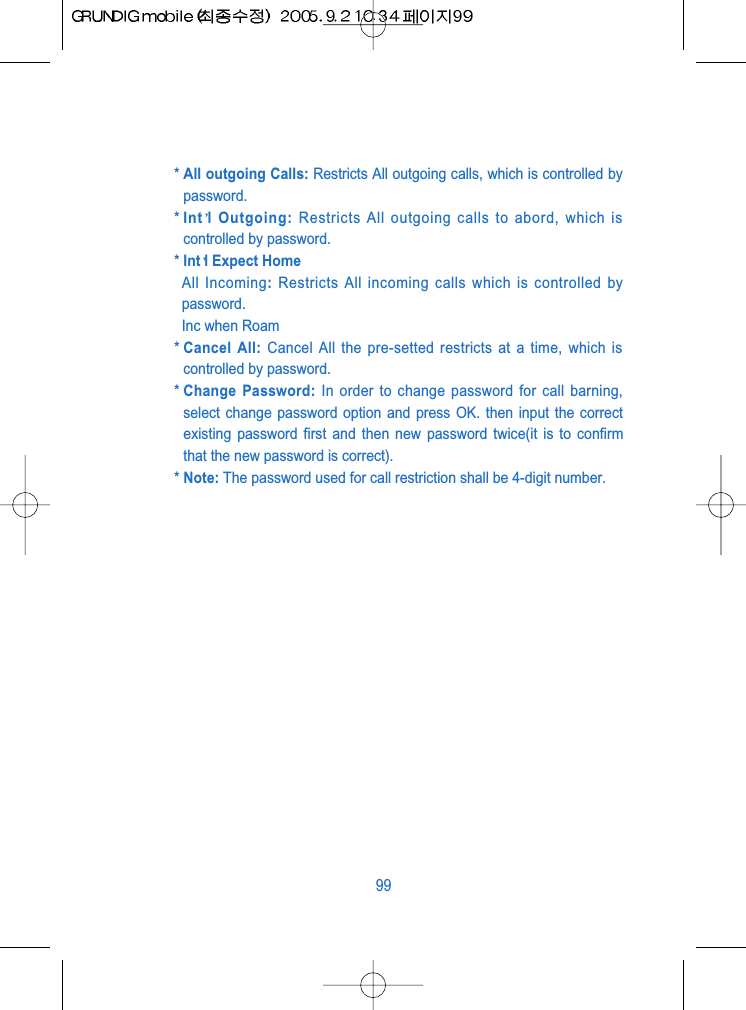 * All outgoing Calls: Restricts All outgoing calls, which is controlled bypassword.* Int l Outgoing: Restricts All outgoing calls to abord, which iscontrolled by password.* Int l Expect HomeAll Incoming: Restricts All incoming calls which is controlled bypassword.Inc when Roam* Cancel All: Cancel All the pre-setted restricts at a time, which iscontrolled by password.* Change Password: In order to change password for call barning,select change password option and press OK. then input the correctexisting password first and then new password twice(it is to confirmthat the new password is correct).* Note: The password used for call restriction shall be 4-digit number.99
