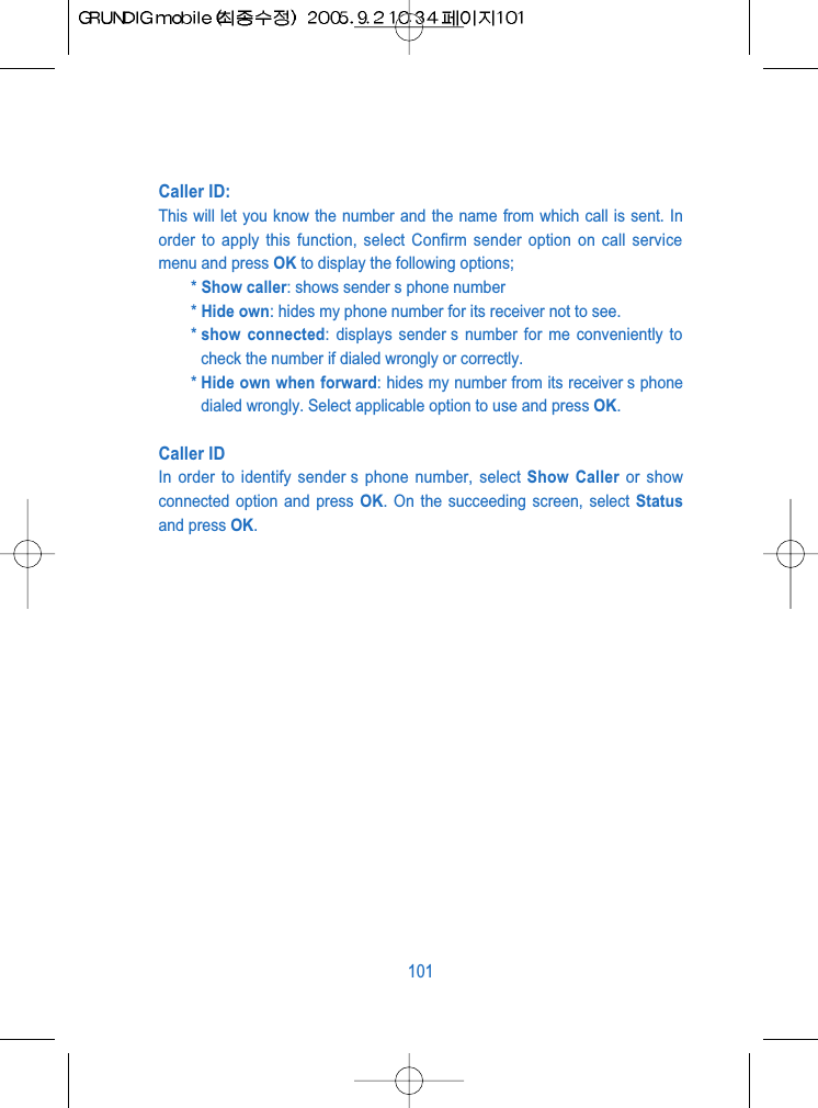 Caller ID: This will let you know the number and the name from which call is sent. Inorder to apply this function, select Confirm sender option on call servicemenu and press OK to display the following options;* Show caller: shows sender s phone number* Hide own: hides my phone number for its receiver not to see.* show connected: displays sender s number for me conveniently tocheck the number if dialed wrongly or correctly.* Hide own when forward: hides my number from its receiver s phonedialed wrongly. Select applicable option to use and press OK.Caller IDIn order to identify sender s phone number, select Show Caller or showconnected option and press OK. On the succeeding screen, select Statusand press OK.101