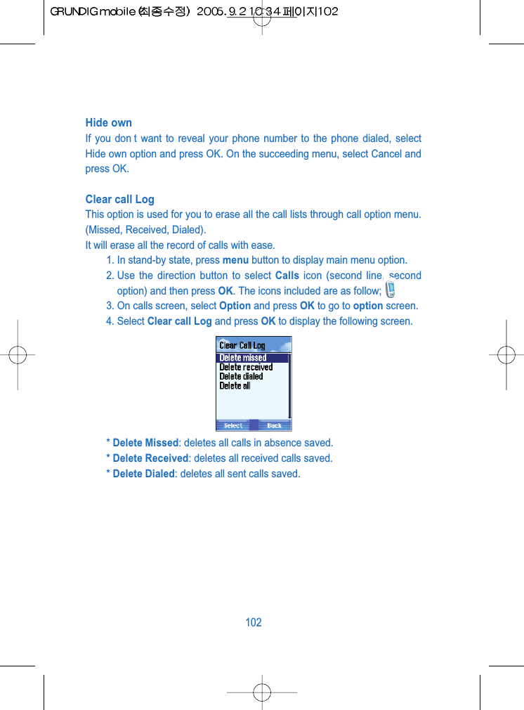 Hide own If you don t want to reveal your phone number to the phone dialed, selectHide own option and press OK. On the succeeding menu, select Cancel andpress OK.Clear call Log This option is used for you to erase all the call lists through call option menu.(Missed, Received, Dialed).It will erase all the record of calls with ease.1. In stand-by state, press menu button to display main menu option.2. Use the direction button to select Calls icon (second line, secondoption) and then press OK. The icons included are as follow;3. On calls screen, select Option and press OK to go to option screen.4. Select Clear call Log and press OK to display the following screen.* Delete Missed: deletes all calls in absence saved.* Delete Received: deletes all received calls saved.* Delete Dialed: deletes all sent calls saved.102