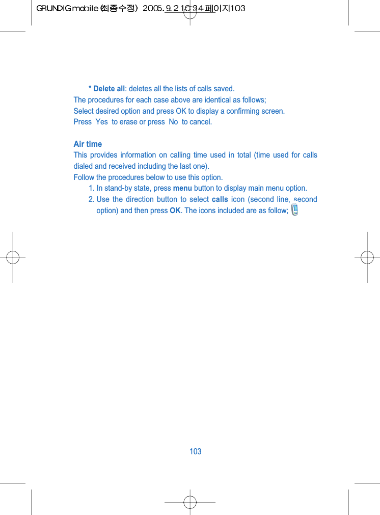 * Delete all: deletes all the lists of calls saved.The procedures for each case above are identical as follows;Select desired option and press OK to display a confirming screen.Press  Yes  to erase or press  No  to cancel.Air timeThis provides information on calling time used in total (time used for callsdialed and received including the last one).Follow the procedures below to use this option.1. In stand-by state, press menu button to display main menu option.2. Use the direction button to select calls icon (second line, secondoption) and then press OK. The icons included are as follow;103