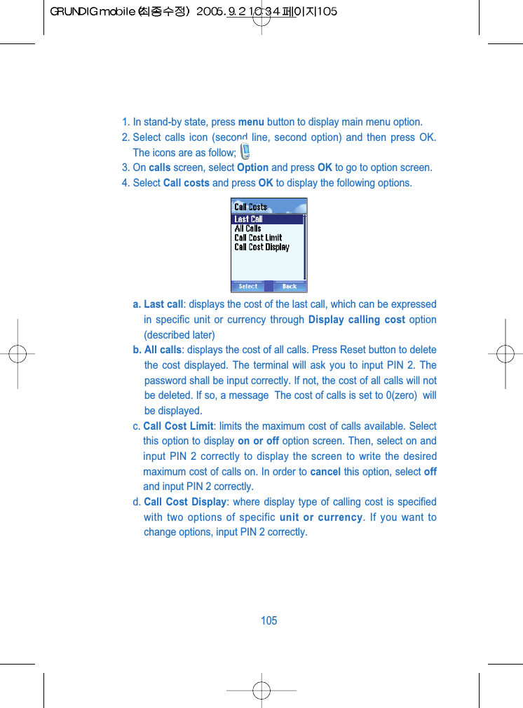 1. In stand-by state, press menu button to display main menu option.2. Select calls icon (second line, second option) and then press OK.The icons are as follow;3. On calls screen, select Option and press OK to go to option screen.4. Select Call costs and press OK to display the following options.a. Last call: displays the cost of the last call, which can be expressedin specific unit or currency through Display calling cost option(described later)b. All calls: displays the cost of all calls. Press Reset button to deletethe cost displayed. The terminal will ask you to input PIN 2. Thepassword shall be input correctly. If not, the cost of all calls will notbe deleted. If so, a message  The cost of calls is set to 0(zero)  willbe displayed.c. Call Cost Limit: limits the maximum cost of calls available. Selectthis option to display on or off option screen. Then, select on andinput PIN 2 correctly to display the screen to write the desiredmaximum cost of calls on. In order to cancel this option, select offand input PIN 2 correctly.d. Call Cost Display: where display type of calling cost is specifiedwith two options of specific unit or currency. If you want tochange options, input PIN 2 correctly.105
