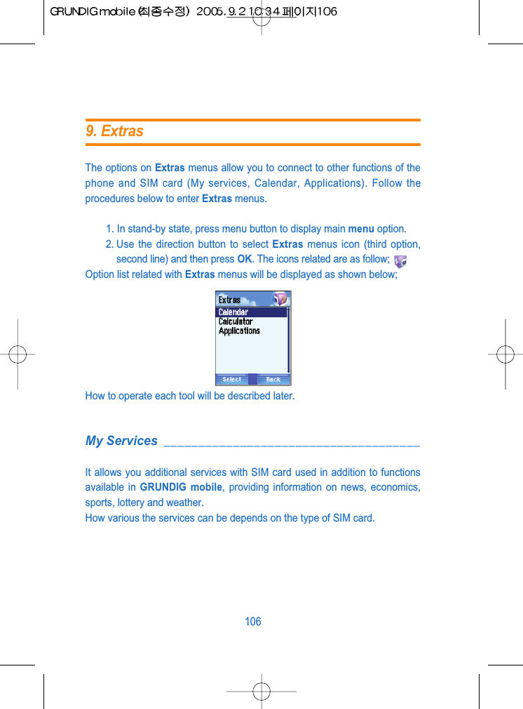 The options on Extras menus allow you to connect to other functions of thephone and SIM card (My services, Calendar, Applications). Follow theprocedures below to enter Extras menus.1. In stand-by state, press menu button to display main menu option.2. Use the direction button to select Extras menus icon (third option,second line) and then press OK. The icons related are as follow;Option list related with Extras menus will be displayed as shown below;How to operate each tool will be described later.My Services _____________________________________It allows you additional services with SIM card used in addition to functionsavailable in GRUNDIG mobile, providing information on news, economics,sports, lottery and weather.How various the services can be depends on the type of SIM card.1069. Extras