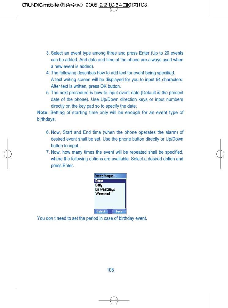 3. Select an event type among three and press Enter (Up to 20 eventscan be added. And date and time of the phone are always used whena new event is added).4. The following describes how to add text for event being specified.A text writing screen will be displayed for you to input 64 characters.After text is written, press OK button.5. The next procedure is how to input event date (Default is the presentdate of the phone). Use Up/Down direction keys or input numbersdirectly on the key pad so to specify the date.Note: Setting of starting time only will be enough for an event type ofbirthdays.6. Now, Start and End time (when the phone operates the alarm) ofdesired event shall be set. Use the phone button directly or Up/Downbutton to input.7. Now, how many times the event will be repeated shall be specified,where the following options are available. Select a desired option andpress Enter.You don t need to set the period in case of birthday event.108