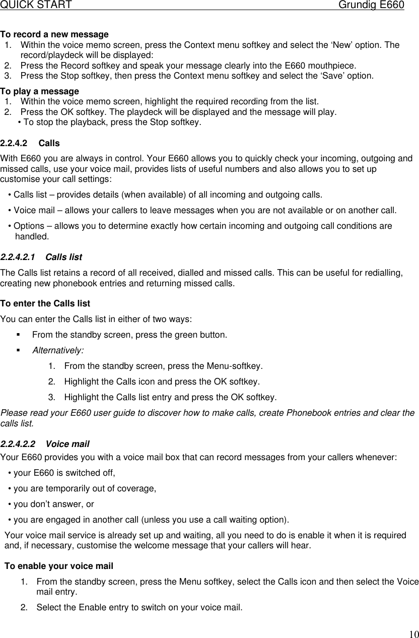 QUICK START    Grundig E660  10To record a new message  1. Within the voice memo screen, press the Context menu softkey and select the &lsquo;New&rsquo; option. The record/playdeck will be displayed:  2. Press the Record softkey and speak your message clearly into the E660 mouthpiece.  3. Press the Stop softkey, then press the Context menu softkey and select the &lsquo;Save&rsquo; option.  To play a message  1. Within the voice memo screen, highlight the required recording from the list.  2. Press the OK softkey. The playdeck will be displayed and the message will play.  &bull; To stop the playback, press the Stop softkey.  2.2.4.2 Calls With E660 you are always in control. Your E660 allows you to quickly check your incoming, outgoing and missed calls, use your voice mail, provides lists of useful numbers and also allows you to set up customise your call settings:  &bull; Calls list &ndash; provides details (when available) of all incoming and outgoing calls.  &bull; Voice mail &ndash; allows your callers to leave messages when you are not available or on another call.  &bull; Options &ndash; allows you to determine exactly how certain incoming and outgoing call conditions are handled.  2.2.4.2.1 Calls list  The Calls list retains a record of all received, dialled and missed calls. This can be useful for redialling, creating new phonebook entries and returning missed calls.   To enter the Calls list  You can enter the Calls list in either of two ways:  &sect; From the standby screen, press the green button.  &sect; Alternatively:  1. From the standby screen, press the Menu-softkey.  2. Highlight the Calls icon and press the OK softkey.  3. Highlight the Calls list entry and press the OK softkey.  Please read your E660 user guide to discover how to make calls, create Phonebook entries and clear the calls list.  2.2.4.2.2 Voice mail  Your E660 provides you with a voice mail box that can record messages from your callers whenever:  &bull; your E660 is switched off,  &bull; you are temporarily out of coverage,  &bull; you don&rsquo;t answer, or  &bull; you are engaged in another call (unless you use a call waiting option).  Your voice mail service is already set up and waiting, all you need to do is enable it when it is required and, if necessary, customise the welcome message that your callers will hear.   To enable your voice mail  1. From the standby screen, press the Menu softkey, select the Calls icon and then select the Voice mail entry.  2. Select the Enable entry to switch on your voice mail.  
