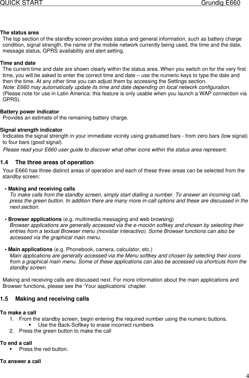 QUICK START    Grundig E660  4  The status area  The top section of the standby screen provides status and general information, such as battery charge condition, signal strength, the name of the mobile network currently being used, the time and the date, message status, GPRS availability and alert setting.   Time and date  The current time and date are shown clearly within the status area. When you switch on for the very first time, you will be asked to enter the correct time and date &ndash; use the numeric keys to type the date and then the time. At any other time you can adjust them by accessing the Settings section.  Note: E660 may automatically update its time and date depending on local network configuration. (Please note for use in Latin America: this feature is only usable when you launch a WAP connection via GPRS).   Battery power indicator  Provides an estimate of the remaining battery charge.  Signal strength indicator  Indicates the signal strength in your immediate vicinity using graduated bars - from zero bars (low signal) to four bars (good signal).  Please read your E660 user guide to discover what other icons within the status area represent.  1.4 The three areas of operation  Your E660 has three distinct areas of operation and each of these three areas can be selected from the standby screen:   &bull; Making and receiving calls  To make calls from the standby screen, simply start dialling a number. To answer an incoming call, press the green button. In addition there are many more in-call options and these are discussed in the next section.   &bull; Browser applications (e.g. multimedia messaging and web browsing)  Browser applications are generally accessed via the e-moci&oacute;n softkey and chosen by selecting their entries from a textual Browser menu (movistar interactivo). Some Browser functions can also be accessed via the graphical main menu.   &bull; Main applications (e.g. Phonebook, camera, calculator, etc.)  Main applications are generally accessed via the Menu softkey and chosen by selecting their icons from a graphical main menu. Some of these applications can also be accessed via shortcuts from the standby screen.   Making and receiving calls are discussed next. For more information about the main applications and Browser functions, please see the &lsquo;Your applications&rsquo; chapter.  1.5 Making and receiving calls  To make a call 1. From the standby screen, begin entering the required number using the numeric buttons. &sect; Use the Back-Softkey to erase incorrect numbers 2. Press the green button to make the call  To end a call &sect; Press the red button.  To answer a call 