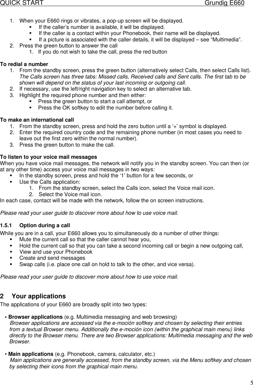 QUICK START    Grundig E660  51. When your E660 rings or vibrates, a pop-up screen will be displayed. &sect; If the caller&rsquo;s number is available, it will be displayed. &sect; If the caller is a contact within your Phonebook, their name will be displayed. &sect; If a picture is associated with the caller details, it will be displayed &ndash; see &ldquo;Multimedia&rdquo;. 2. Press the green button to answer the call 1. If you do not wish to take the call, press the red button  To redial a number 1. From the standby screen, press the green button (alternatively select Calls, then select Calls list). The Calls screen has three tabs: Missed calls, Received calls and Sent calls. The first tab to be shown will depend on the status of your last incoming or outgoing call. 2. If necessary, use the left/right navigation key to select an alternative tab. 3. Highlight the required phone number and then either: &sect; Press the green button to start a call attempt, or &sect; Press the OK softkey to edit the number before calling it.  To make an international call 1. From the standby screen, press and hold the zero button until a &lsquo;+&rsquo; symbol is displayed. 2. Enter the required country code and the remaining phone number (in most cases you need to leave out the first zero within the normal number). 3. Press the green button to make the call.  To listen to your voice mail messages When you have voice mail messages, the network will notify you in the standby screen. You can then (or at any other time) access your voice mail messages in two ways: &sect; In the standby screen, press and hold the &lsquo;1&rsquo; button for a few seconds, or &sect; Use the Calls application: 1. From the standby screen, select the Calls icon, select the Voice mail icon. 2. Select the Voice mail icon. In each case, contact will be made with the network, follow the on screen instructions.  Please read your user guide to discover more about how to use voice mail. 1.5.1 Option during a call While you are in a call, your E660 allows you to simultaneously do a number of other things: &sect; Mute the current call so that the caller cannot hear you, &sect; Hold the current call so that you can take a second incoming call or begin a new outgoing call, &sect; View and use your Phonebook &sect; Create and send messages &sect; Swap calls (i.e. place one call on hold to talk to the other, and vice versa).  Please read your user guide to discover more about how to use voice mail.  2 Your applications  The applications of your E660 are broadly split into two types:   &bull; Browser applications (e.g. Multimedia messaging and web browsing)  Browser applications are accessed via the e-moci&oacute;n softkey and chosen by selecting their entries from a textual Browser menu. Additionally the e-moci&oacute;n icon (within the graphical main menu) links directly to the Browser menu. There are two Browser applications: Multimedia messaging and the web Browser.   &bull; Main applications (e.g. Phonebook, camera, calculator, etc.)  Main applications are generally accessed, from the standby screen, via the Menu softkey and chosen by selecting their icons from the graphical main menu.  