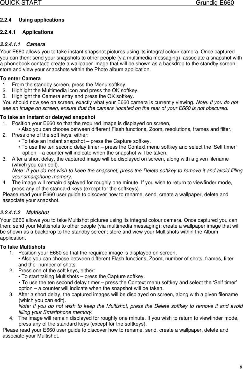 QUICK START    Grundig E660  82.2.4 Using applications  2.2.4.1 Applications 2.2.4.1.1 Camera Your E660 allows you to take instant snapshot pictures using its integral colour camera. Once captured you can then: send your snapshots to other people (via multimedia messaging); associate a snapshot with a phonebook contact; create a wallpaper image that will be shown as a backdrop to the standby screen; store and view your snapshots within the Photo album application.  To enter Camera  1. From the standby screen, press the Menu softkey.  2. Highlight the Multimedia icon and press the OK softkey.  3. Highlight the Camera entry and press the OK softkey.  You should now see on screen, exactly what your E660 camera is currently viewing. Note: If you do not see an image on screen, ensure that the camera (located on the rear of your E660 is not obscured.  To take an instant or delayed snapshot  1. Position your E660 so that the required image is displayed on screen,  &bull; Also you can choose between different Flash functions, Zoom, resolutions, frames and filter. 2. Press one of the soft keys, either:  &bull; To take an instant snapshot &ndash; press the Capture softkey.  &bull; To use the ten second delay timer &ndash; press the Context menu softkey and select the &lsquo;Self timer&rsquo; option &ndash; a counter will indicate when the snapshot will be taken.  3. After a short delay, the captured image will be displayed on screen, along with a given filename (which you can edit).  Note: If you do not wish to keep the snapshot, press the Delete softkey to remove it and avoid filling your smartphone memory.  4. The image will remain displayed for roughly one minute. If you wish to return to viewfinder mode, press any of the standard keys (except for the softkeys).  Please read your E660 user guide to discover how to rename, send, create a wallpaper, delete and associate your snapshot.  2.2.4.1.2 Multishot Your E660 allows you to take Multishot pictures using its integral colour camera. Once captured you can then: send your Multishots to other people (via multimedia messaging); create a wallpaper image that will be shown as a backdrop to the standby screen; store and view your Multishots within the Album application.  To take Multishots 1. Position your E660 so that the required image is displayed on screen,  &bull; Also you can choose between different Flash functions, Zoom, number of shots, frames, filter and the  number of shots. 2. Press one of the soft keys, either:  &bull; To start taking Multishots &ndash; press the Capture softkey.  &bull; To use the ten second delay timer &ndash; press the Context menu softkey and select the &lsquo;Self timer&rsquo; option &ndash; a counter will indicate when the snapshot will be taken.  3. After a short delay, the captured images will be displayed on screen, along with a given filename (which you can edit).  Note: If you do not wish to keep the Multishot, press the Delete softkey to remove it and avoid filling your Smartphone memory.  4. The image will remain displayed for roughly one minute. If you wish to return to viewfinder mode, press any of the standard keys (except for the softkeys).  Please read your E660 user guide to discover how to rename, send, create a wallpaper, delete and associate your Multishot.    