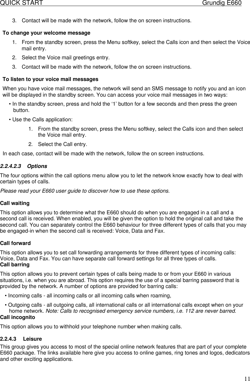 QUICK START    Grundig E660  113. Contact will be made with the network, follow the on screen instructions.   To change your welcome message  1. From the standby screen, press the Menu softkey, select the Calls icon and then select the Voice mail entry.  2. Select the Voice mail greetings entry.  3. Contact will be made with the network, follow the on screen instructions.   To listen to your voice mail messages  When you have voice mail messages, the network will send an SMS message to notify you and an icon will be displayed in the standby screen. You can access your voice mail messages in two ways:  &bull; In the standby screen, press and hold the &lsquo;1&rsquo; button for a few seconds and then press the green button.  &bull; Use the Calls application:  1. From the standby screen, press the Menu softkey, select the Calls icon and then select the Voice mail entry.  2. Select the Call entry.  In each case, contact will be made with the network, follow the on screen instructions.  2.2.4.2.3 Options  The four options within the call options menu allow you to let the network know exactly how to deal with certain types of calls.  Please read your E660 user guide to discover how to use these options.   Call waiting  This option allows you to determine what the E660 should do when you are engaged in a call and a second call is received. When enabled, you will be given the option to hold the original call and take the second call. You can separately control the E660 behaviour for three different types of calls that you may be engaged-in when the second call is received: Voice, Data and Fax.   Call forward  This option allows you to set call forwarding arrangements for three different types of incoming calls: Voice, Data and Fax. You can have separate call forward settings for all three types of calls.  Call barring  This option allows you to prevent certain types of calls being made to or from your E660 in various situations, i.e. when you are abroad. This option requires the use of a special barring password that is provided by the network. A number of options are provided for barring calls:  &bull; Incoming calls - all incoming calls or all incoming calls when roaming,  &bull; Outgoing calls - all outgoing calls, all international calls or all international calls except when on your home network. Note: Calls to recognised emergency service numbers, i.e. 112 are never barred. Call incognito  This option allows you to withhold your telephone number when making calls.  2.2.4.3 Leisure This group gives you access to most of the special online network features that are part of your complete E660 package. The links available here give you access to online games, ring tones and logos, dedicators and other exciting applications.  